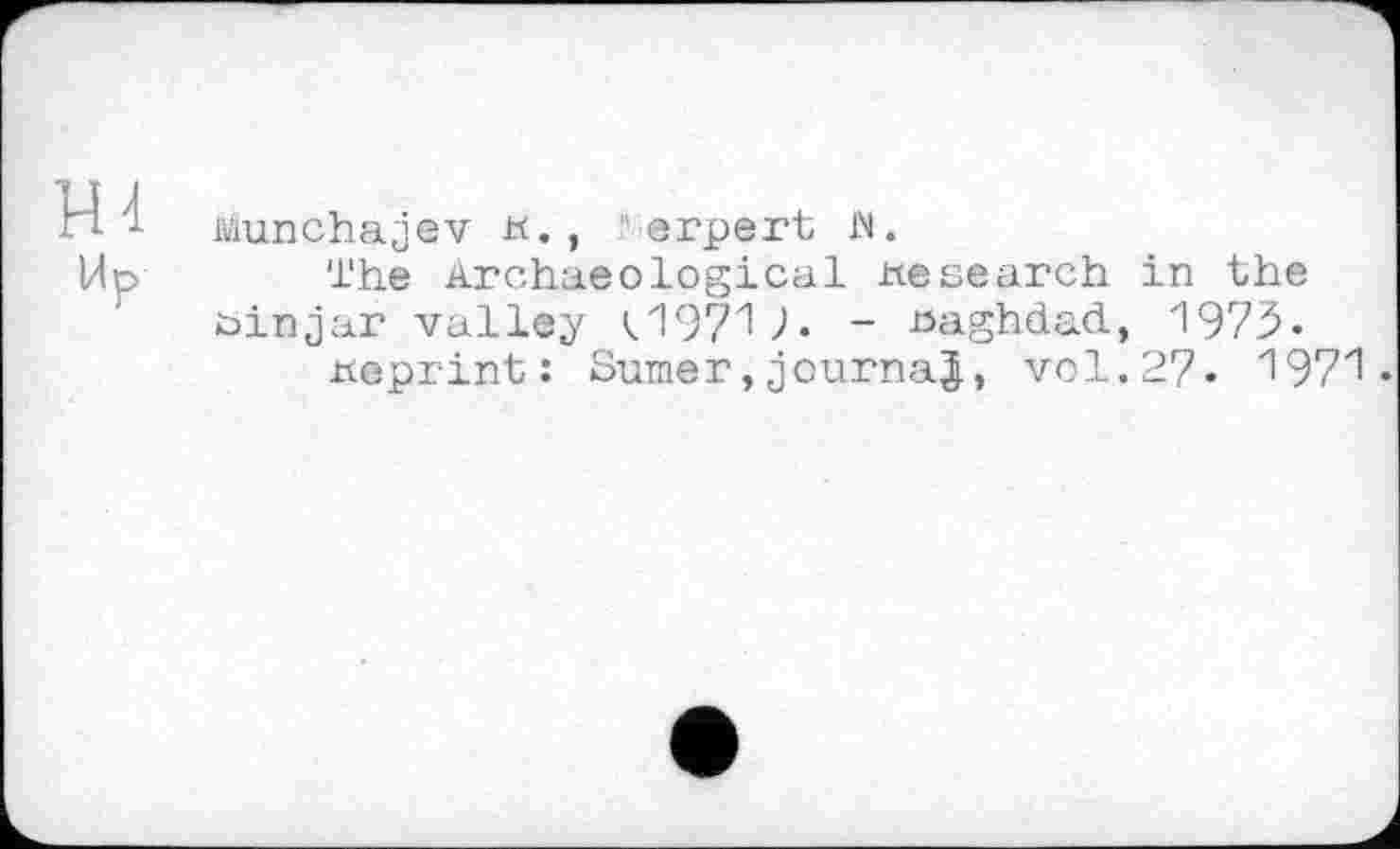 ﻿ш
Ир
Munchajev н., ”erpert w.
The Archaeological research in the öinjar valley U971 Л - Baghdad, 1973«
tteprint: Sumer,journal, vol.2?. 1971 •